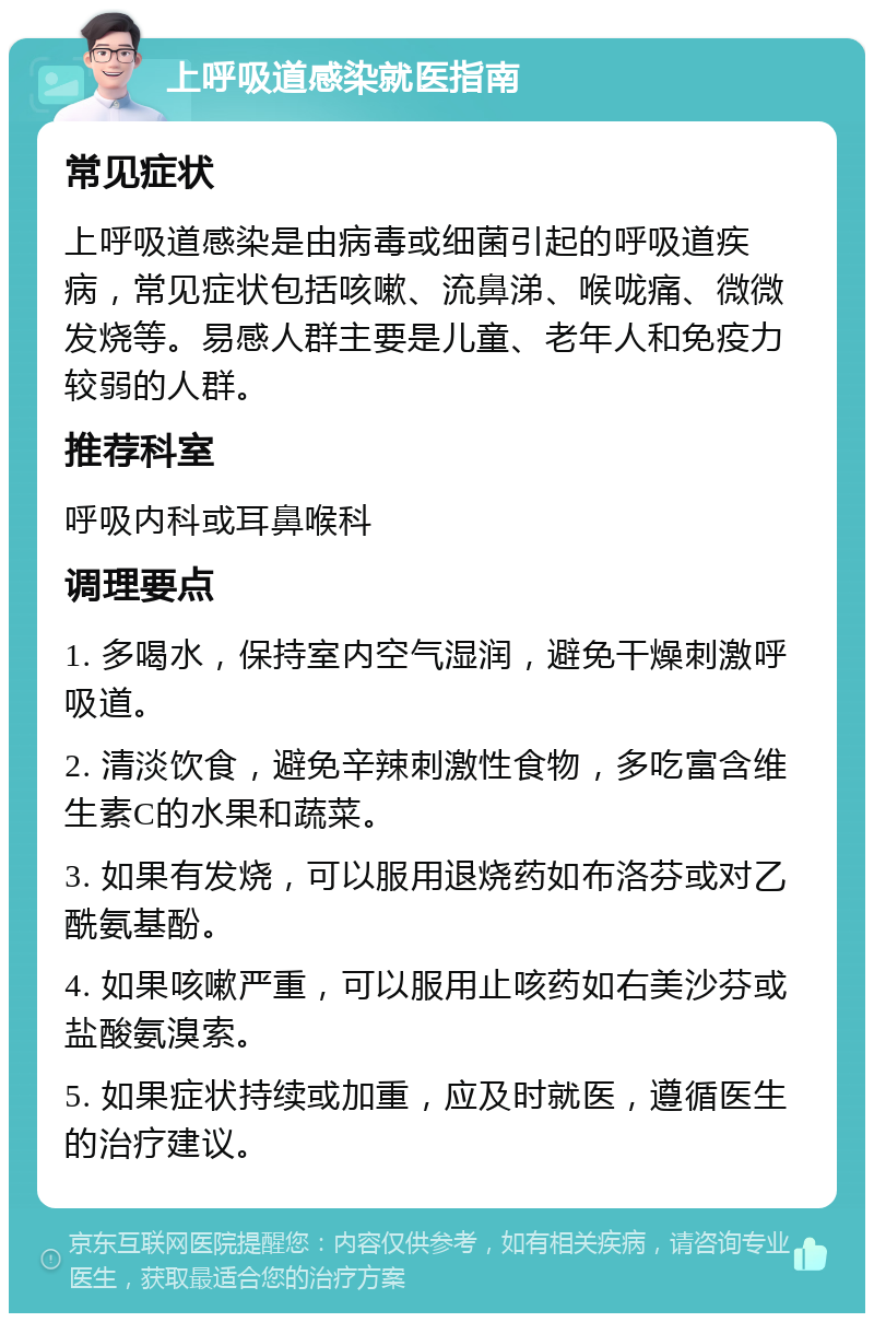 上呼吸道感染就医指南 常见症状 上呼吸道感染是由病毒或细菌引起的呼吸道疾病，常见症状包括咳嗽、流鼻涕、喉咙痛、微微发烧等。易感人群主要是儿童、老年人和免疫力较弱的人群。 推荐科室 呼吸内科或耳鼻喉科 调理要点 1. 多喝水，保持室内空气湿润，避免干燥刺激呼吸道。 2. 清淡饮食，避免辛辣刺激性食物，多吃富含维生素C的水果和蔬菜。 3. 如果有发烧，可以服用退烧药如布洛芬或对乙酰氨基酚。 4. 如果咳嗽严重，可以服用止咳药如右美沙芬或盐酸氨溴索。 5. 如果症状持续或加重，应及时就医，遵循医生的治疗建议。