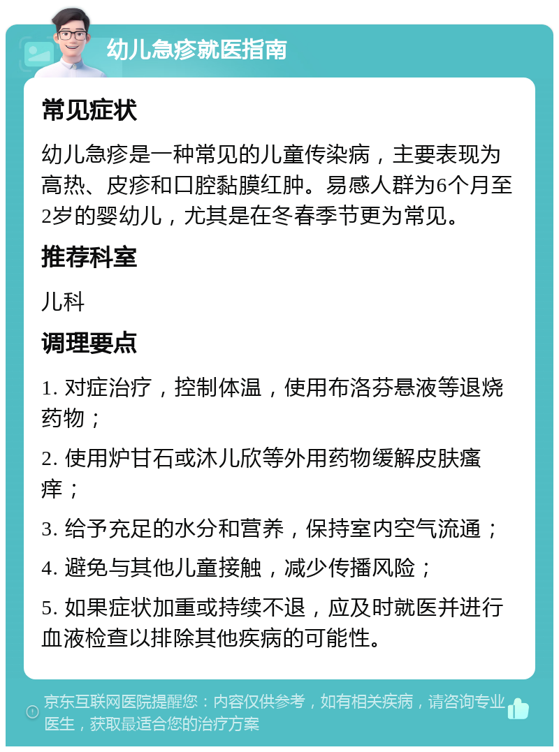 幼儿急疹就医指南 常见症状 幼儿急疹是一种常见的儿童传染病，主要表现为高热、皮疹和口腔黏膜红肿。易感人群为6个月至2岁的婴幼儿，尤其是在冬春季节更为常见。 推荐科室 儿科 调理要点 1. 对症治疗，控制体温，使用布洛芬悬液等退烧药物； 2. 使用炉甘石或沐儿欣等外用药物缓解皮肤瘙痒； 3. 给予充足的水分和营养，保持室内空气流通； 4. 避免与其他儿童接触，减少传播风险； 5. 如果症状加重或持续不退，应及时就医并进行血液检查以排除其他疾病的可能性。