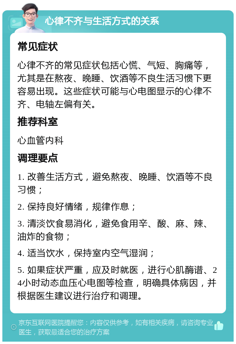 心律不齐与生活方式的关系 常见症状 心律不齐的常见症状包括心慌、气短、胸痛等，尤其是在熬夜、晚睡、饮酒等不良生活习惯下更容易出现。这些症状可能与心电图显示的心律不齐、电轴左偏有关。 推荐科室 心血管内科 调理要点 1. 改善生活方式，避免熬夜、晚睡、饮酒等不良习惯； 2. 保持良好情绪，规律作息； 3. 清淡饮食易消化，避免食用辛、酸、麻、辣、油炸的食物； 4. 适当饮水，保持室内空气湿润； 5. 如果症状严重，应及时就医，进行心肌酶谱、24小时动态血压心电图等检查，明确具体病因，并根据医生建议进行治疗和调理。