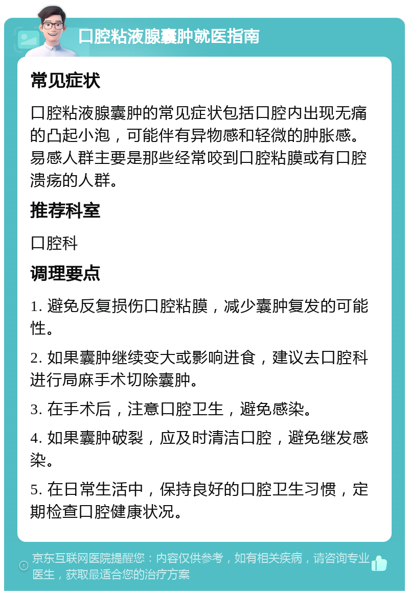 口腔粘液腺囊肿就医指南 常见症状 口腔粘液腺囊肿的常见症状包括口腔内出现无痛的凸起小泡，可能伴有异物感和轻微的肿胀感。易感人群主要是那些经常咬到口腔粘膜或有口腔溃疡的人群。 推荐科室 口腔科 调理要点 1. 避免反复损伤口腔粘膜，减少囊肿复发的可能性。 2. 如果囊肿继续变大或影响进食，建议去口腔科进行局麻手术切除囊肿。 3. 在手术后，注意口腔卫生，避免感染。 4. 如果囊肿破裂，应及时清洁口腔，避免继发感染。 5. 在日常生活中，保持良好的口腔卫生习惯，定期检查口腔健康状况。