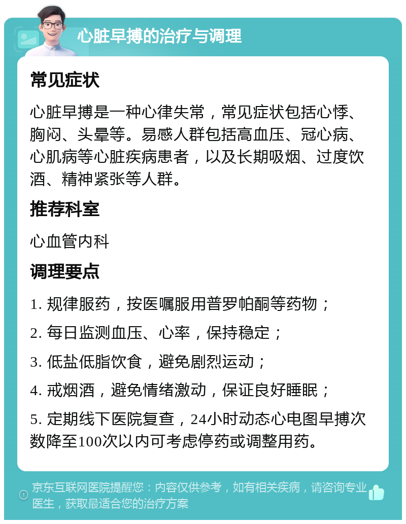 心脏早搏的治疗与调理 常见症状 心脏早搏是一种心律失常，常见症状包括心悸、胸闷、头晕等。易感人群包括高血压、冠心病、心肌病等心脏疾病患者，以及长期吸烟、过度饮酒、精神紧张等人群。 推荐科室 心血管内科 调理要点 1. 规律服药，按医嘱服用普罗帕酮等药物； 2. 每日监测血压、心率，保持稳定； 3. 低盐低脂饮食，避免剧烈运动； 4. 戒烟酒，避免情绪激动，保证良好睡眠； 5. 定期线下医院复查，24小时动态心电图早搏次数降至100次以内可考虑停药或调整用药。