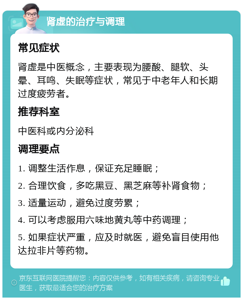 肾虚的治疗与调理 常见症状 肾虚是中医概念，主要表现为腰酸、腿软、头晕、耳鸣、失眠等症状，常见于中老年人和长期过度疲劳者。 推荐科室 中医科或内分泌科 调理要点 1. 调整生活作息，保证充足睡眠； 2. 合理饮食，多吃黑豆、黑芝麻等补肾食物； 3. 适量运动，避免过度劳累； 4. 可以考虑服用六味地黄丸等中药调理； 5. 如果症状严重，应及时就医，避免盲目使用他达拉非片等药物。