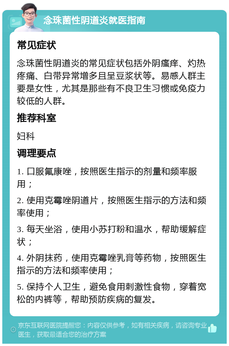 念珠菌性阴道炎就医指南 常见症状 念珠菌性阴道炎的常见症状包括外阴瘙痒、灼热疼痛、白带异常增多且呈豆浆状等。易感人群主要是女性，尤其是那些有不良卫生习惯或免疫力较低的人群。 推荐科室 妇科 调理要点 1. 口服氟康唑，按照医生指示的剂量和频率服用； 2. 使用克霉唑阴道片，按照医生指示的方法和频率使用； 3. 每天坐浴，使用小苏打粉和温水，帮助缓解症状； 4. 外阴抹药，使用克霉唑乳膏等药物，按照医生指示的方法和频率使用； 5. 保持个人卫生，避免食用刺激性食物，穿着宽松的内裤等，帮助预防疾病的复发。