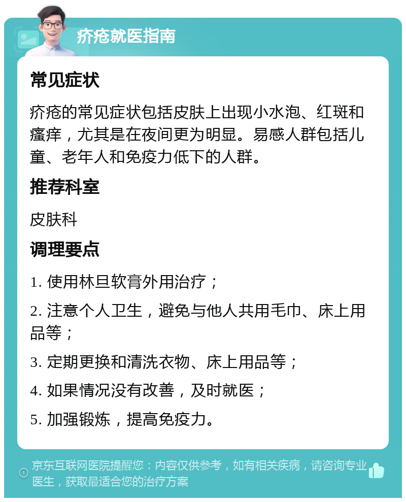 疥疮就医指南 常见症状 疥疮的常见症状包括皮肤上出现小水泡、红斑和瘙痒，尤其是在夜间更为明显。易感人群包括儿童、老年人和免疫力低下的人群。 推荐科室 皮肤科 调理要点 1. 使用林旦软膏外用治疗； 2. 注意个人卫生，避免与他人共用毛巾、床上用品等； 3. 定期更换和清洗衣物、床上用品等； 4. 如果情况没有改善，及时就医； 5. 加强锻炼，提高免疫力。