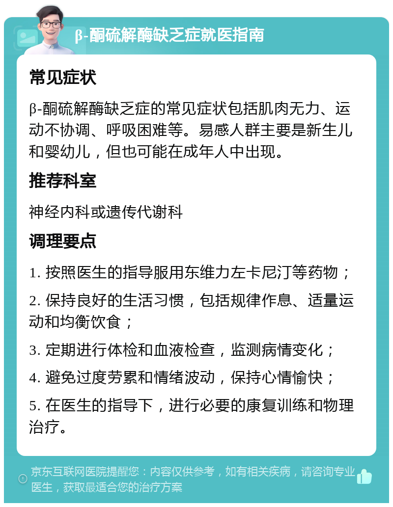 β-酮硫解酶缺乏症就医指南 常见症状 β-酮硫解酶缺乏症的常见症状包括肌肉无力、运动不协调、呼吸困难等。易感人群主要是新生儿和婴幼儿，但也可能在成年人中出现。 推荐科室 神经内科或遗传代谢科 调理要点 1. 按照医生的指导服用东维力左卡尼汀等药物； 2. 保持良好的生活习惯，包括规律作息、适量运动和均衡饮食； 3. 定期进行体检和血液检查，监测病情变化； 4. 避免过度劳累和情绪波动，保持心情愉快； 5. 在医生的指导下，进行必要的康复训练和物理治疗。