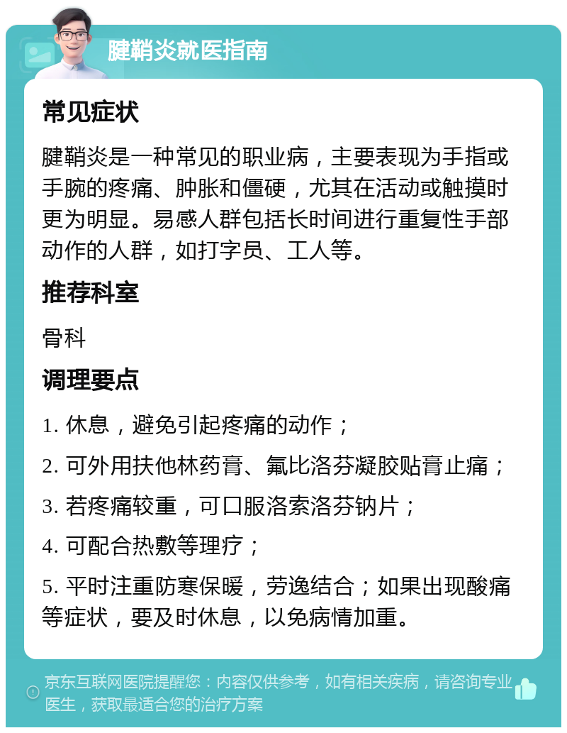 腱鞘炎就医指南 常见症状 腱鞘炎是一种常见的职业病，主要表现为手指或手腕的疼痛、肿胀和僵硬，尤其在活动或触摸时更为明显。易感人群包括长时间进行重复性手部动作的人群，如打字员、工人等。 推荐科室 骨科 调理要点 1. 休息，避免引起疼痛的动作； 2. 可外用扶他林药膏、氟比洛芬凝胶贴膏止痛； 3. 若疼痛较重，可口服洛索洛芬钠片； 4. 可配合热敷等理疗； 5. 平时注重防寒保暖，劳逸结合；如果出现酸痛等症状，要及时休息，以免病情加重。