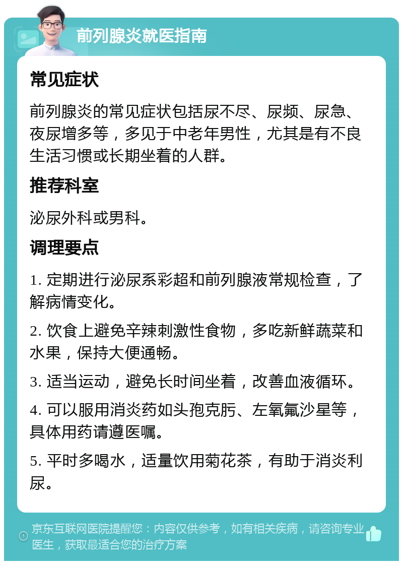 前列腺炎就医指南 常见症状 前列腺炎的常见症状包括尿不尽、尿频、尿急、夜尿增多等，多见于中老年男性，尤其是有不良生活习惯或长期坐着的人群。 推荐科室 泌尿外科或男科。 调理要点 1. 定期进行泌尿系彩超和前列腺液常规检查，了解病情变化。 2. 饮食上避免辛辣刺激性食物，多吃新鲜蔬菜和水果，保持大便通畅。 3. 适当运动，避免长时间坐着，改善血液循环。 4. 可以服用消炎药如头孢克肟、左氧氟沙星等，具体用药请遵医嘱。 5. 平时多喝水，适量饮用菊花茶，有助于消炎利尿。