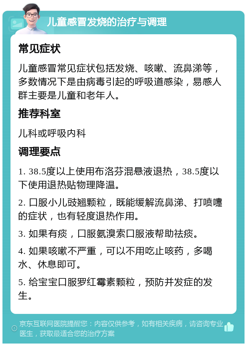 儿童感冒发烧的治疗与调理 常见症状 儿童感冒常见症状包括发烧、咳嗽、流鼻涕等，多数情况下是由病毒引起的呼吸道感染，易感人群主要是儿童和老年人。 推荐科室 儿科或呼吸内科 调理要点 1. 38.5度以上使用布洛芬混悬液退热，38.5度以下使用退热贴物理降温。 2. 口服小儿豉翘颗粒，既能缓解流鼻涕、打喷嚏的症状，也有轻度退热作用。 3. 如果有痰，口服氨溴索口服液帮助祛痰。 4. 如果咳嗽不严重，可以不用吃止咳药，多喝水、休息即可。 5. 给宝宝口服罗红霉素颗粒，预防并发症的发生。