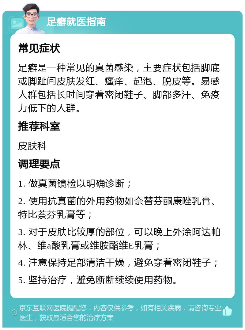 足癣就医指南 常见症状 足癣是一种常见的真菌感染，主要症状包括脚底或脚趾间皮肤发红、瘙痒、起泡、脱皮等。易感人群包括长时间穿着密闭鞋子、脚部多汗、免疫力低下的人群。 推荐科室 皮肤科 调理要点 1. 做真菌镜检以明确诊断； 2. 使用抗真菌的外用药物如奈替芬酮康唑乳膏、特比萘芬乳膏等； 3. 对于皮肤比较厚的部位，可以晚上外涂阿达帕林、维a酸乳膏或维胺酯维E乳膏； 4. 注意保持足部清洁干燥，避免穿着密闭鞋子； 5. 坚持治疗，避免断断续续使用药物。