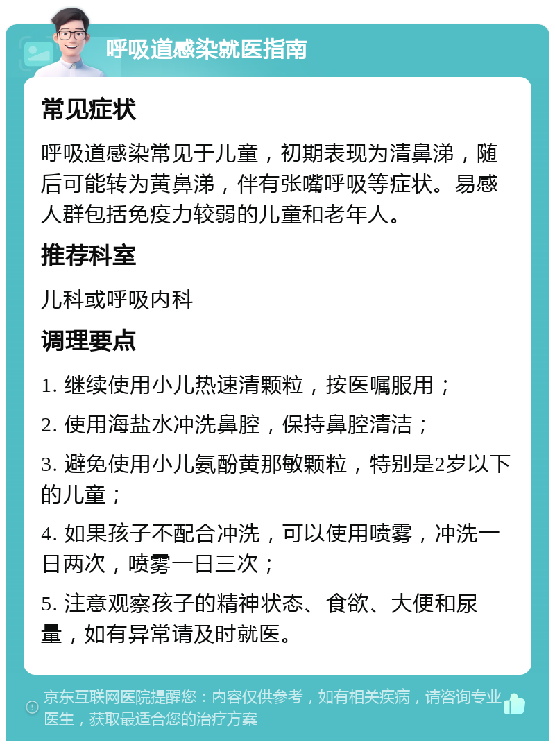 呼吸道感染就医指南 常见症状 呼吸道感染常见于儿童，初期表现为清鼻涕，随后可能转为黄鼻涕，伴有张嘴呼吸等症状。易感人群包括免疫力较弱的儿童和老年人。 推荐科室 儿科或呼吸内科 调理要点 1. 继续使用小儿热速清颗粒，按医嘱服用； 2. 使用海盐水冲洗鼻腔，保持鼻腔清洁； 3. 避免使用小儿氨酚黄那敏颗粒，特别是2岁以下的儿童； 4. 如果孩子不配合冲洗，可以使用喷雾，冲洗一日两次，喷雾一日三次； 5. 注意观察孩子的精神状态、食欲、大便和尿量，如有异常请及时就医。