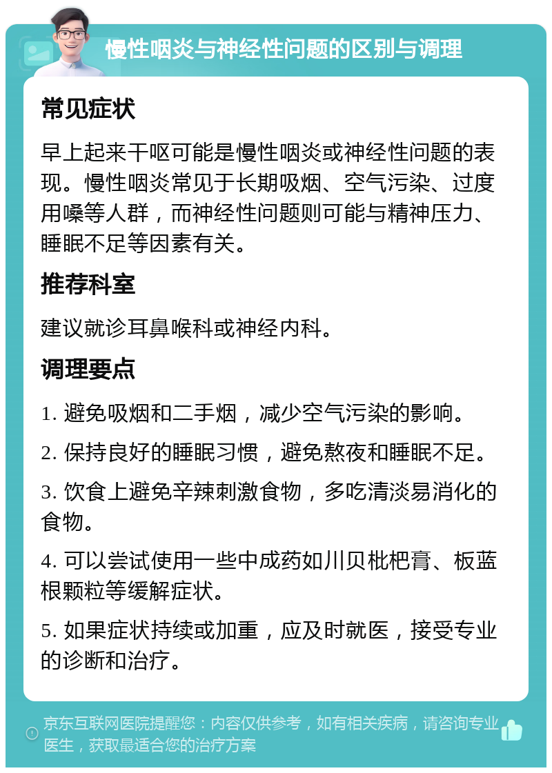 慢性咽炎与神经性问题的区别与调理 常见症状 早上起来干呕可能是慢性咽炎或神经性问题的表现。慢性咽炎常见于长期吸烟、空气污染、过度用嗓等人群，而神经性问题则可能与精神压力、睡眠不足等因素有关。 推荐科室 建议就诊耳鼻喉科或神经内科。 调理要点 1. 避免吸烟和二手烟，减少空气污染的影响。 2. 保持良好的睡眠习惯，避免熬夜和睡眠不足。 3. 饮食上避免辛辣刺激食物，多吃清淡易消化的食物。 4. 可以尝试使用一些中成药如川贝枇杷膏、板蓝根颗粒等缓解症状。 5. 如果症状持续或加重，应及时就医，接受专业的诊断和治疗。