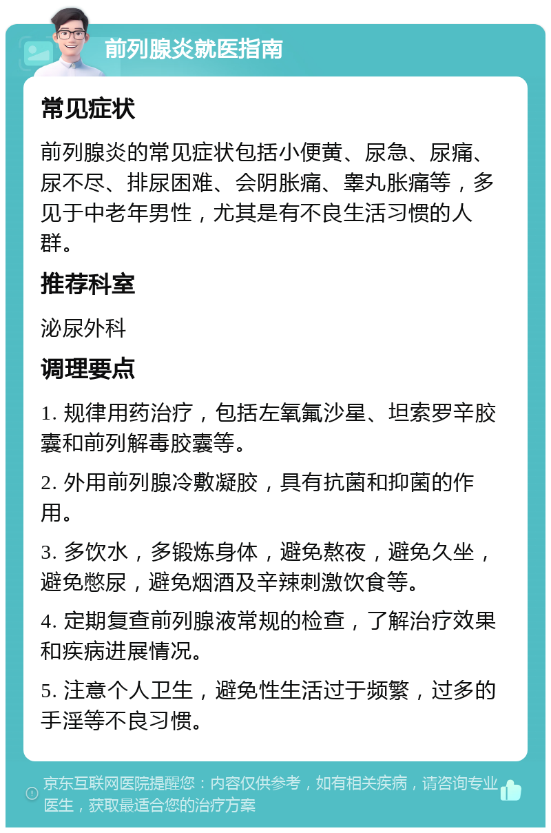 前列腺炎就医指南 常见症状 前列腺炎的常见症状包括小便黄、尿急、尿痛、尿不尽、排尿困难、会阴胀痛、睾丸胀痛等，多见于中老年男性，尤其是有不良生活习惯的人群。 推荐科室 泌尿外科 调理要点 1. 规律用药治疗，包括左氧氟沙星、坦索罗辛胶囊和前列解毒胶囊等。 2. 外用前列腺冷敷凝胶，具有抗菌和抑菌的作用。 3. 多饮水，多锻炼身体，避免熬夜，避免久坐，避免憋尿，避免烟酒及辛辣刺激饮食等。 4. 定期复查前列腺液常规的检查，了解治疗效果和疾病进展情况。 5. 注意个人卫生，避免性生活过于频繁，过多的手淫等不良习惯。