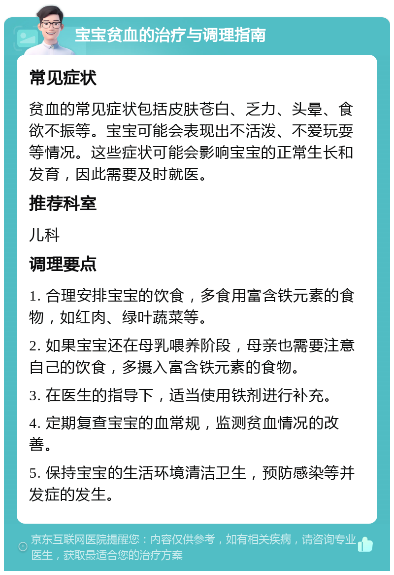 宝宝贫血的治疗与调理指南 常见症状 贫血的常见症状包括皮肤苍白、乏力、头晕、食欲不振等。宝宝可能会表现出不活泼、不爱玩耍等情况。这些症状可能会影响宝宝的正常生长和发育，因此需要及时就医。 推荐科室 儿科 调理要点 1. 合理安排宝宝的饮食，多食用富含铁元素的食物，如红肉、绿叶蔬菜等。 2. 如果宝宝还在母乳喂养阶段，母亲也需要注意自己的饮食，多摄入富含铁元素的食物。 3. 在医生的指导下，适当使用铁剂进行补充。 4. 定期复查宝宝的血常规，监测贫血情况的改善。 5. 保持宝宝的生活环境清洁卫生，预防感染等并发症的发生。