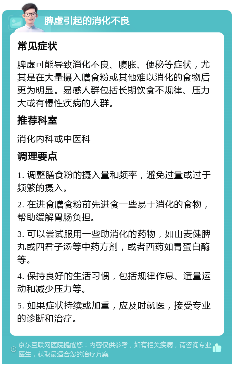 脾虚引起的消化不良 常见症状 脾虚可能导致消化不良、腹胀、便秘等症状，尤其是在大量摄入膳食粉或其他难以消化的食物后更为明显。易感人群包括长期饮食不规律、压力大或有慢性疾病的人群。 推荐科室 消化内科或中医科 调理要点 1. 调整膳食粉的摄入量和频率，避免过量或过于频繁的摄入。 2. 在进食膳食粉前先进食一些易于消化的食物，帮助缓解胃肠负担。 3. 可以尝试服用一些助消化的药物，如山麦健脾丸或四君子汤等中药方剂，或者西药如胃蛋白酶等。 4. 保持良好的生活习惯，包括规律作息、适量运动和减少压力等。 5. 如果症状持续或加重，应及时就医，接受专业的诊断和治疗。