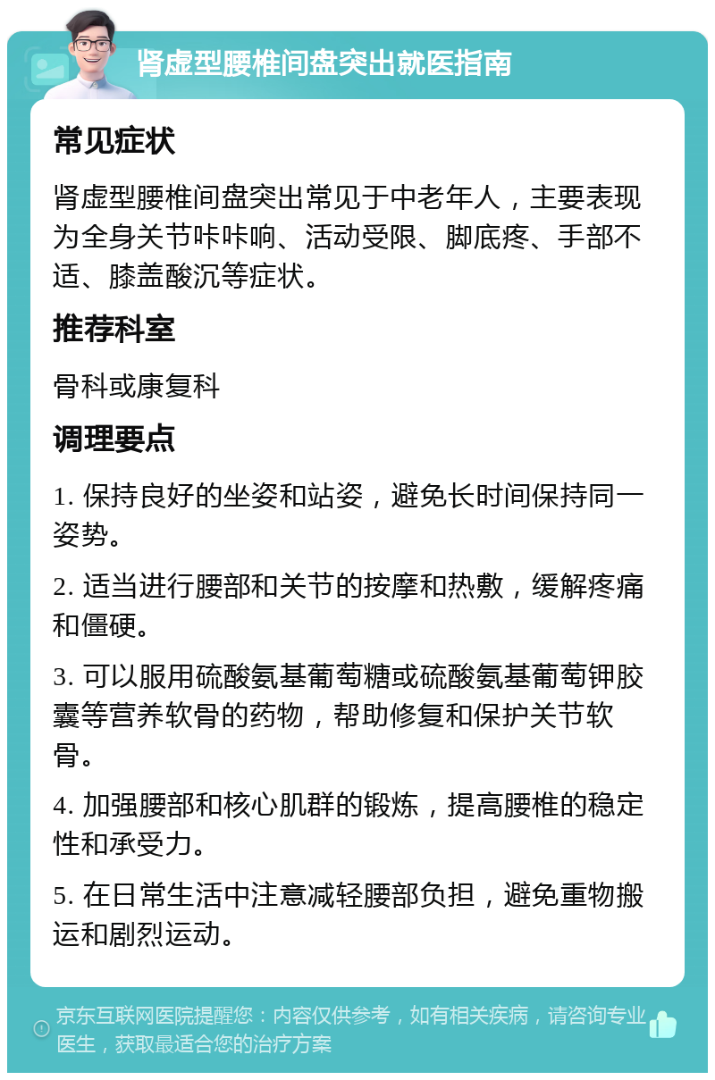 肾虚型腰椎间盘突出就医指南 常见症状 肾虚型腰椎间盘突出常见于中老年人，主要表现为全身关节咔咔响、活动受限、脚底疼、手部不适、膝盖酸沉等症状。 推荐科室 骨科或康复科 调理要点 1. 保持良好的坐姿和站姿，避免长时间保持同一姿势。 2. 适当进行腰部和关节的按摩和热敷，缓解疼痛和僵硬。 3. 可以服用硫酸氨基葡萄糖或硫酸氨基葡萄钾胶囊等营养软骨的药物，帮助修复和保护关节软骨。 4. 加强腰部和核心肌群的锻炼，提高腰椎的稳定性和承受力。 5. 在日常生活中注意减轻腰部负担，避免重物搬运和剧烈运动。