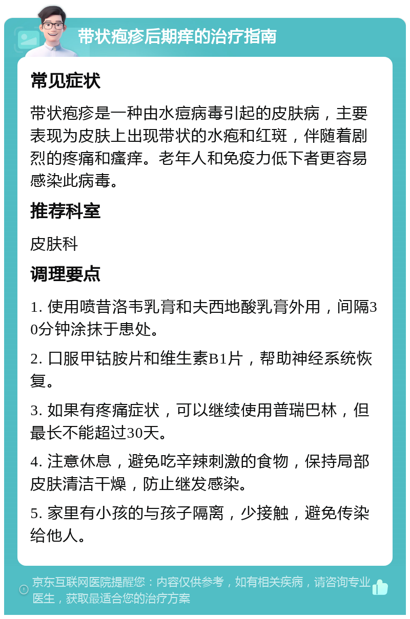 带状疱疹后期痒的治疗指南 常见症状 带状疱疹是一种由水痘病毒引起的皮肤病，主要表现为皮肤上出现带状的水疱和红斑，伴随着剧烈的疼痛和瘙痒。老年人和免疫力低下者更容易感染此病毒。 推荐科室 皮肤科 调理要点 1. 使用喷昔洛韦乳膏和夫西地酸乳膏外用，间隔30分钟涂抹于患处。 2. 口服甲钴胺片和维生素B1片，帮助神经系统恢复。 3. 如果有疼痛症状，可以继续使用普瑞巴林，但最长不能超过30天。 4. 注意休息，避免吃辛辣刺激的食物，保持局部皮肤清洁干燥，防止继发感染。 5. 家里有小孩的与孩子隔离，少接触，避免传染给他人。