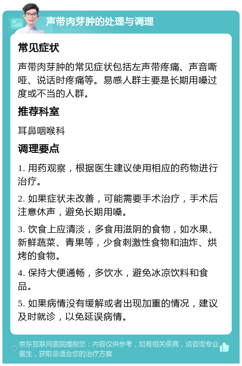 声带肉芽肿的处理与调理 常见症状 声带肉芽肿的常见症状包括左声带疼痛、声音嘶哑、说话时疼痛等。易感人群主要是长期用嗓过度或不当的人群。 推荐科室 耳鼻咽喉科 调理要点 1. 用药观察，根据医生建议使用相应的药物进行治疗。 2. 如果症状未改善，可能需要手术治疗，手术后注意休声，避免长期用嗓。 3. 饮食上应清淡，多食用滋阴的食物，如水果、新鲜蔬菜、青果等，少食刺激性食物和油炸、烘烤的食物。 4. 保持大便通畅，多饮水，避免冰凉饮料和食品。 5. 如果病情没有缓解或者出现加重的情况，建议及时就诊，以免延误病情。