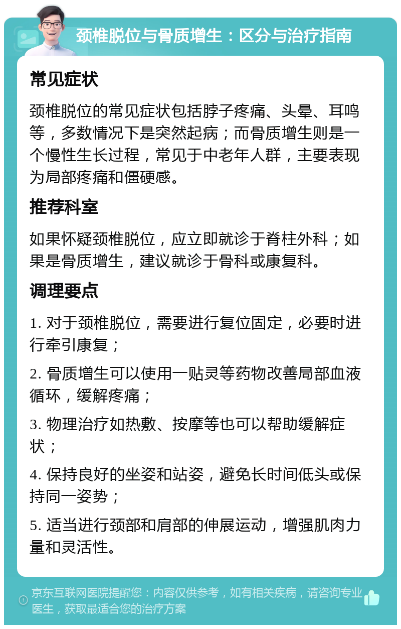 颈椎脱位与骨质增生：区分与治疗指南 常见症状 颈椎脱位的常见症状包括脖子疼痛、头晕、耳鸣等，多数情况下是突然起病；而骨质增生则是一个慢性生长过程，常见于中老年人群，主要表现为局部疼痛和僵硬感。 推荐科室 如果怀疑颈椎脱位，应立即就诊于脊柱外科；如果是骨质增生，建议就诊于骨科或康复科。 调理要点 1. 对于颈椎脱位，需要进行复位固定，必要时进行牵引康复； 2. 骨质增生可以使用一贴灵等药物改善局部血液循环，缓解疼痛； 3. 物理治疗如热敷、按摩等也可以帮助缓解症状； 4. 保持良好的坐姿和站姿，避免长时间低头或保持同一姿势； 5. 适当进行颈部和肩部的伸展运动，增强肌肉力量和灵活性。