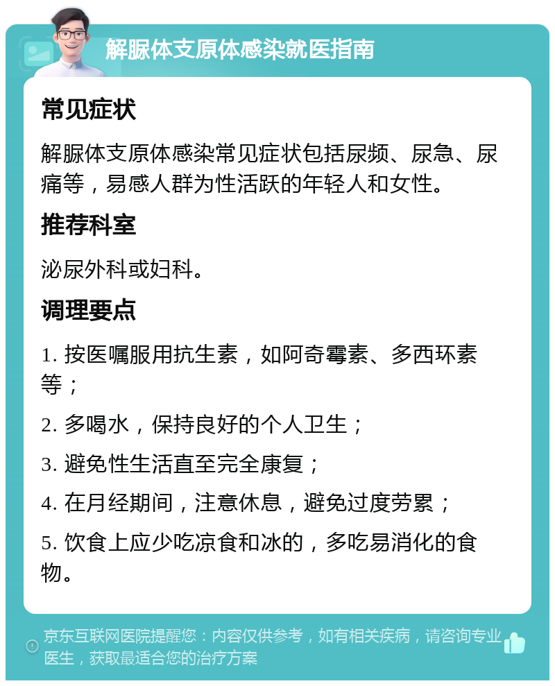 解脲体支原体感染就医指南 常见症状 解脲体支原体感染常见症状包括尿频、尿急、尿痛等，易感人群为性活跃的年轻人和女性。 推荐科室 泌尿外科或妇科。 调理要点 1. 按医嘱服用抗生素，如阿奇霉素、多西环素等； 2. 多喝水，保持良好的个人卫生； 3. 避免性生活直至完全康复； 4. 在月经期间，注意休息，避免过度劳累； 5. 饮食上应少吃凉食和冰的，多吃易消化的食物。