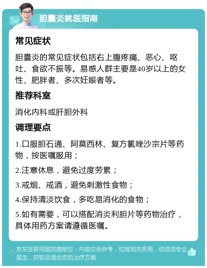 胆囊炎就医指南 常见症状 胆囊炎的常见症状包括右上腹疼痛、恶心、呕吐、食欲不振等。易感人群主要是40岁以上的女性、肥胖者、多次妊娠者等。 推荐科室 消化内科或肝胆外科 调理要点 1.口服胆石通、阿莫西林、复方氯唑沙宗片等药物，按医嘱服用； 2.注意休息，避免过度劳累； 3.戒烟、戒酒，避免刺激性食物； 4.保持清淡饮食，多吃易消化的食物； 5.如有需要，可以搭配消炎利胆片等药物治疗，具体用药方案请遵循医嘱。