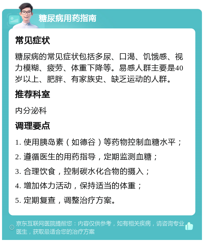 糖尿病用药指南 常见症状 糖尿病的常见症状包括多尿、口渴、饥饿感、视力模糊、疲劳、体重下降等。易感人群主要是40岁以上、肥胖、有家族史、缺乏运动的人群。 推荐科室 内分泌科 调理要点 1. 使用胰岛素（如德谷）等药物控制血糖水平； 2. 遵循医生的用药指导，定期监测血糖； 3. 合理饮食，控制碳水化合物的摄入； 4. 增加体力活动，保持适当的体重； 5. 定期复查，调整治疗方案。