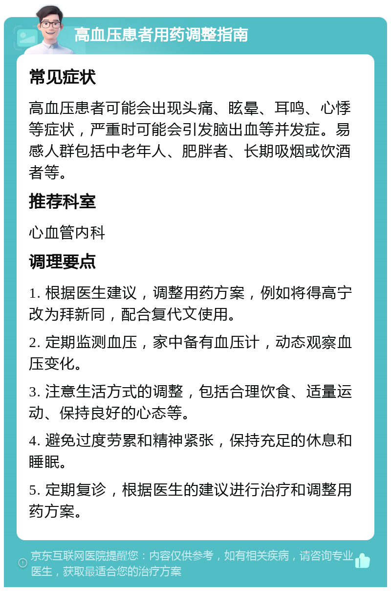 高血压患者用药调整指南 常见症状 高血压患者可能会出现头痛、眩晕、耳鸣、心悸等症状，严重时可能会引发脑出血等并发症。易感人群包括中老年人、肥胖者、长期吸烟或饮酒者等。 推荐科室 心血管内科 调理要点 1. 根据医生建议，调整用药方案，例如将得高宁改为拜新同，配合复代文使用。 2. 定期监测血压，家中备有血压计，动态观察血压变化。 3. 注意生活方式的调整，包括合理饮食、适量运动、保持良好的心态等。 4. 避免过度劳累和精神紧张，保持充足的休息和睡眠。 5. 定期复诊，根据医生的建议进行治疗和调整用药方案。