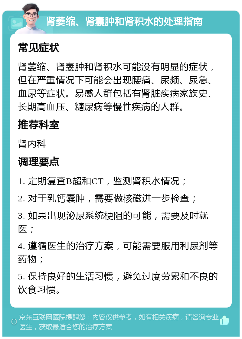 肾萎缩、肾囊肿和肾积水的处理指南 常见症状 肾萎缩、肾囊肿和肾积水可能没有明显的症状，但在严重情况下可能会出现腰痛、尿频、尿急、血尿等症状。易感人群包括有肾脏疾病家族史、长期高血压、糖尿病等慢性疾病的人群。 推荐科室 肾内科 调理要点 1. 定期复查B超和CT，监测肾积水情况； 2. 对于乳钙囊肿，需要做核磁进一步检查； 3. 如果出现泌尿系统梗阻的可能，需要及时就医； 4. 遵循医生的治疗方案，可能需要服用利尿剂等药物； 5. 保持良好的生活习惯，避免过度劳累和不良的饮食习惯。