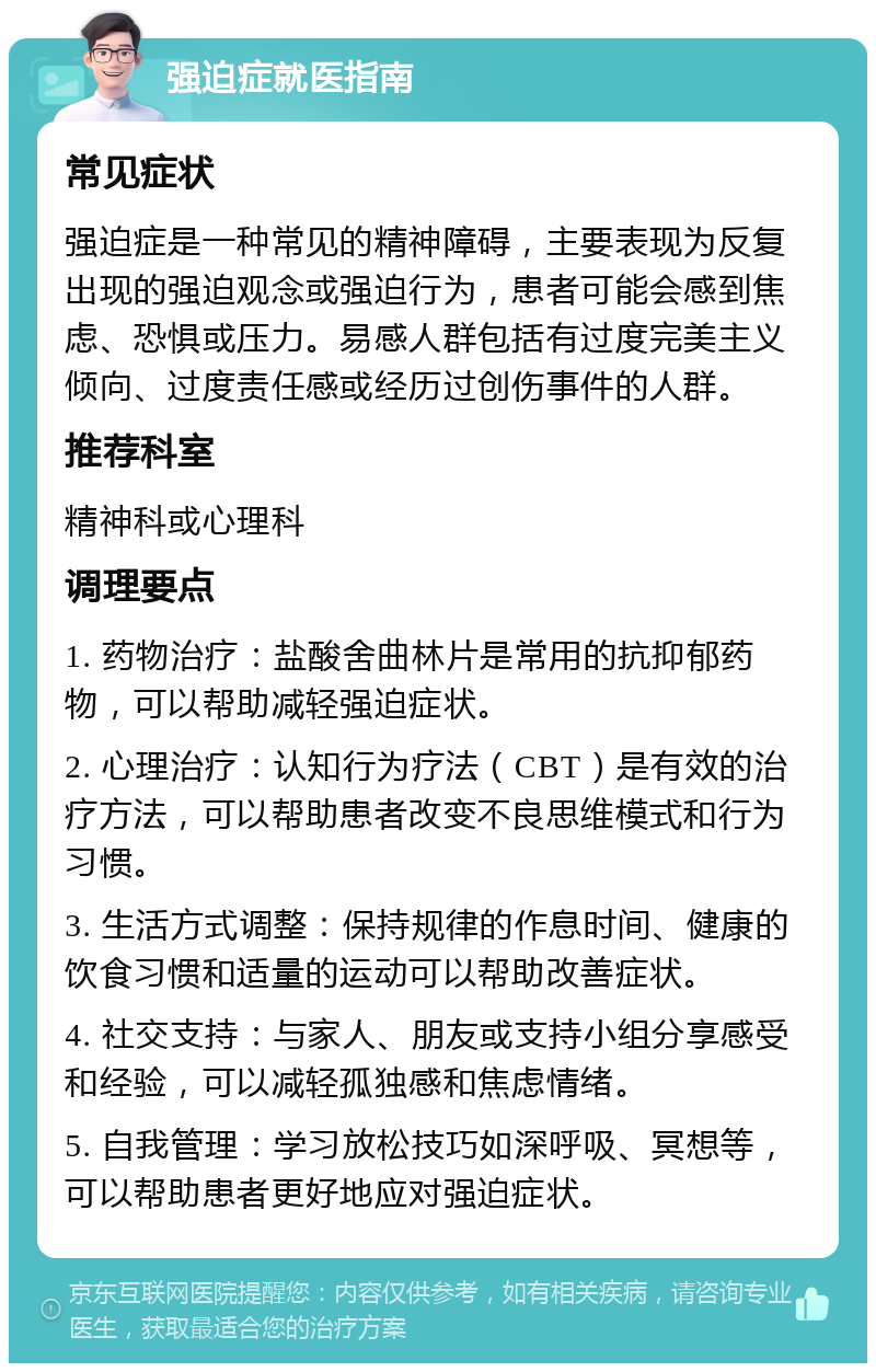 强迫症就医指南 常见症状 强迫症是一种常见的精神障碍，主要表现为反复出现的强迫观念或强迫行为，患者可能会感到焦虑、恐惧或压力。易感人群包括有过度完美主义倾向、过度责任感或经历过创伤事件的人群。 推荐科室 精神科或心理科 调理要点 1. 药物治疗：盐酸舍曲林片是常用的抗抑郁药物，可以帮助减轻强迫症状。 2. 心理治疗：认知行为疗法（CBT）是有效的治疗方法，可以帮助患者改变不良思维模式和行为习惯。 3. 生活方式调整：保持规律的作息时间、健康的饮食习惯和适量的运动可以帮助改善症状。 4. 社交支持：与家人、朋友或支持小组分享感受和经验，可以减轻孤独感和焦虑情绪。 5. 自我管理：学习放松技巧如深呼吸、冥想等，可以帮助患者更好地应对强迫症状。