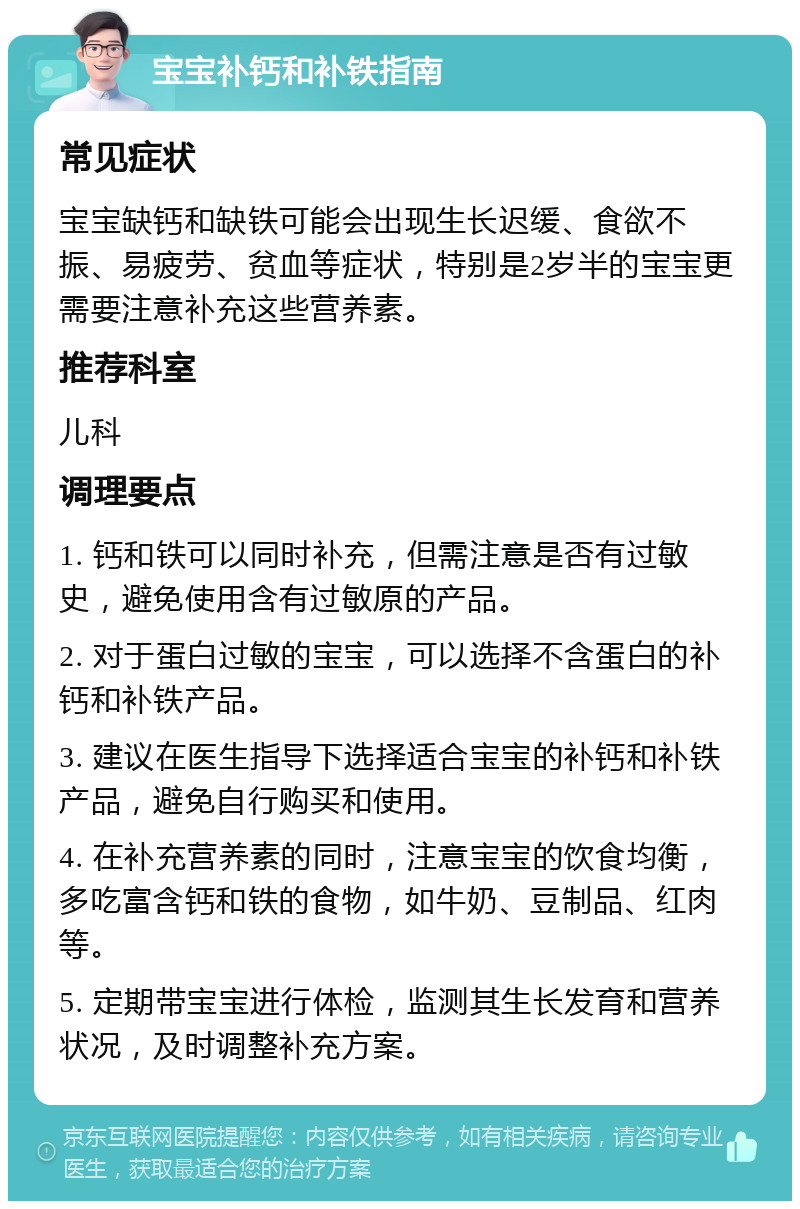 宝宝补钙和补铁指南 常见症状 宝宝缺钙和缺铁可能会出现生长迟缓、食欲不振、易疲劳、贫血等症状，特别是2岁半的宝宝更需要注意补充这些营养素。 推荐科室 儿科 调理要点 1. 钙和铁可以同时补充，但需注意是否有过敏史，避免使用含有过敏原的产品。 2. 对于蛋白过敏的宝宝，可以选择不含蛋白的补钙和补铁产品。 3. 建议在医生指导下选择适合宝宝的补钙和补铁产品，避免自行购买和使用。 4. 在补充营养素的同时，注意宝宝的饮食均衡，多吃富含钙和铁的食物，如牛奶、豆制品、红肉等。 5. 定期带宝宝进行体检，监测其生长发育和营养状况，及时调整补充方案。