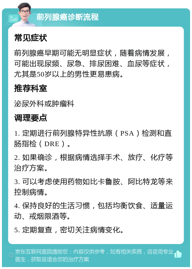 前列腺癌诊断流程 常见症状 前列腺癌早期可能无明显症状，随着病情发展，可能出现尿频、尿急、排尿困难、血尿等症状，尤其是50岁以上的男性更易患病。 推荐科室 泌尿外科或肿瘤科 调理要点 1. 定期进行前列腺特异性抗原（PSA）检测和直肠指检（DRE）。 2. 如果确诊，根据病情选择手术、放疗、化疗等治疗方案。 3. 可以考虑使用药物如比卡鲁胺、阿比特龙等来控制病情。 4. 保持良好的生活习惯，包括均衡饮食、适量运动、戒烟限酒等。 5. 定期复查，密切关注病情变化。