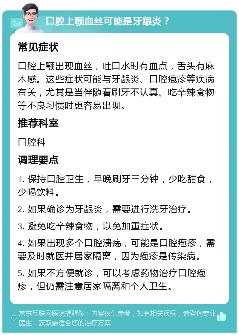 口腔上颚血丝可能是牙龈炎？ 常见症状 口腔上颚出现血丝，吐口水时有血点，舌头有麻木感。这些症状可能与牙龈炎、口腔疱疹等疾病有关，尤其是当伴随着刷牙不认真、吃辛辣食物等不良习惯时更容易出现。 推荐科室 口腔科 调理要点 1. 保持口腔卫生，早晚刷牙三分钟，少吃甜食，少喝饮料。 2. 如果确诊为牙龈炎，需要进行洗牙治疗。 3. 避免吃辛辣食物，以免加重症状。 4. 如果出现多个口腔溃疡，可能是口腔疱疹，需要及时就医并居家隔离，因为疱疹是传染病。 5. 如果不方便就诊，可以考虑药物治疗口腔疱疹，但仍需注意居家隔离和个人卫生。