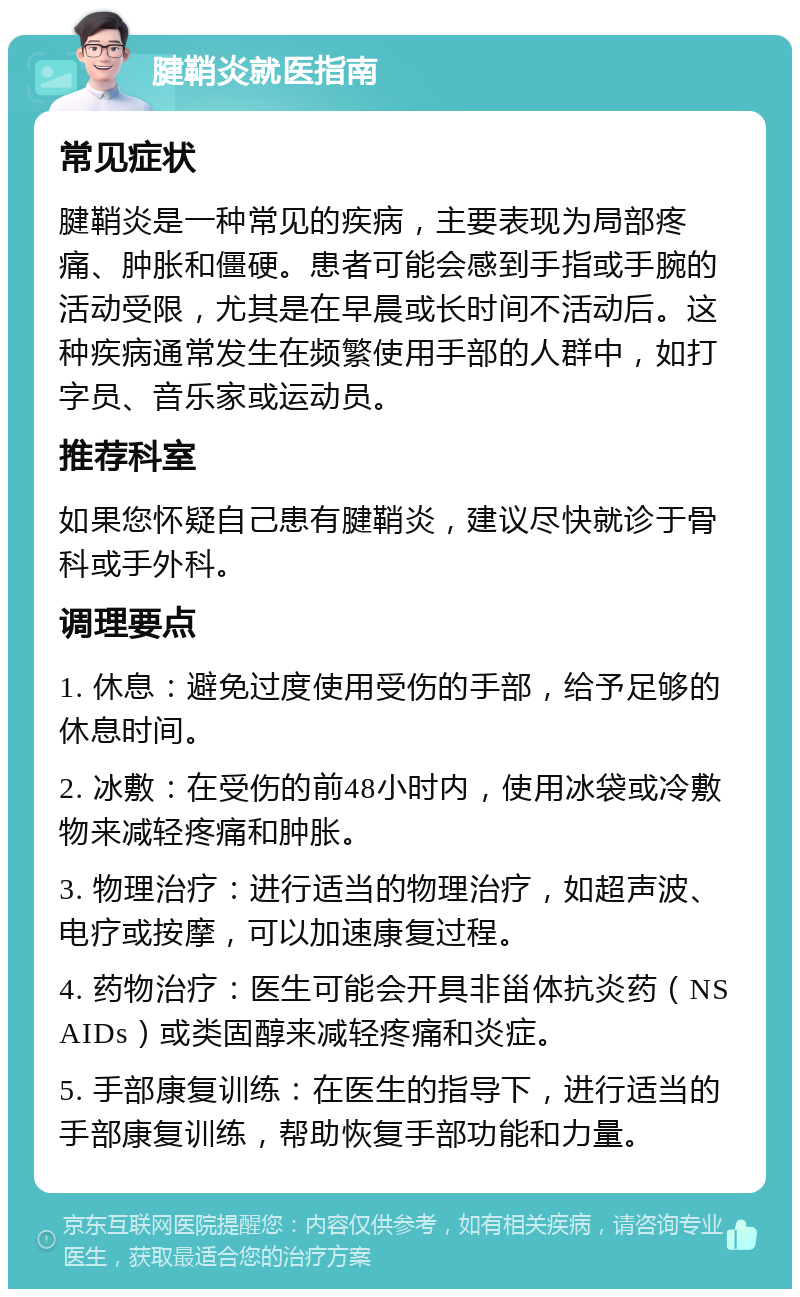 腱鞘炎就医指南 常见症状 腱鞘炎是一种常见的疾病，主要表现为局部疼痛、肿胀和僵硬。患者可能会感到手指或手腕的活动受限，尤其是在早晨或长时间不活动后。这种疾病通常发生在频繁使用手部的人群中，如打字员、音乐家或运动员。 推荐科室 如果您怀疑自己患有腱鞘炎，建议尽快就诊于骨科或手外科。 调理要点 1. 休息：避免过度使用受伤的手部，给予足够的休息时间。 2. 冰敷：在受伤的前48小时内，使用冰袋或冷敷物来减轻疼痛和肿胀。 3. 物理治疗：进行适当的物理治疗，如超声波、电疗或按摩，可以加速康复过程。 4. 药物治疗：医生可能会开具非甾体抗炎药（NSAIDs）或类固醇来减轻疼痛和炎症。 5. 手部康复训练：在医生的指导下，进行适当的手部康复训练，帮助恢复手部功能和力量。