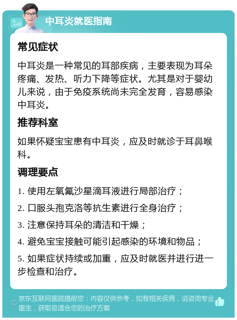 中耳炎就医指南 常见症状 中耳炎是一种常见的耳部疾病，主要表现为耳朵疼痛、发热、听力下降等症状。尤其是对于婴幼儿来说，由于免疫系统尚未完全发育，容易感染中耳炎。 推荐科室 如果怀疑宝宝患有中耳炎，应及时就诊于耳鼻喉科。 调理要点 1. 使用左氧氟沙星滴耳液进行局部治疗； 2. 口服头孢克洛等抗生素进行全身治疗； 3. 注意保持耳朵的清洁和干燥； 4. 避免宝宝接触可能引起感染的环境和物品； 5. 如果症状持续或加重，应及时就医并进行进一步检查和治疗。