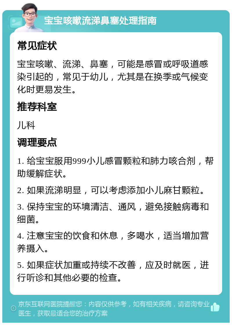 宝宝咳嗽流涕鼻塞处理指南 常见症状 宝宝咳嗽、流涕、鼻塞，可能是感冒或呼吸道感染引起的，常见于幼儿，尤其是在换季或气候变化时更易发生。 推荐科室 儿科 调理要点 1. 给宝宝服用999小儿感冒颗粒和肺力咳合剂，帮助缓解症状。 2. 如果流涕明显，可以考虑添加小儿麻甘颗粒。 3. 保持宝宝的环境清洁、通风，避免接触病毒和细菌。 4. 注意宝宝的饮食和休息，多喝水，适当增加营养摄入。 5. 如果症状加重或持续不改善，应及时就医，进行听诊和其他必要的检查。