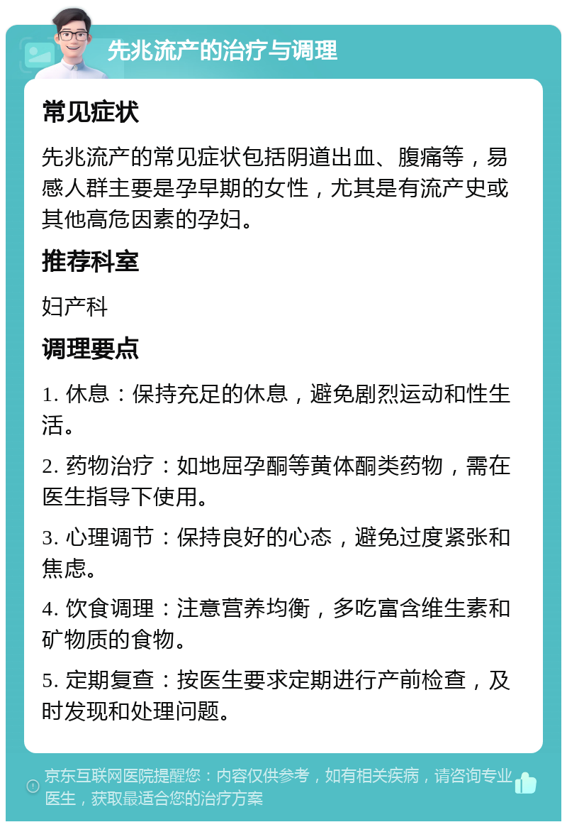 先兆流产的治疗与调理 常见症状 先兆流产的常见症状包括阴道出血、腹痛等，易感人群主要是孕早期的女性，尤其是有流产史或其他高危因素的孕妇。 推荐科室 妇产科 调理要点 1. 休息：保持充足的休息，避免剧烈运动和性生活。 2. 药物治疗：如地屈孕酮等黄体酮类药物，需在医生指导下使用。 3. 心理调节：保持良好的心态，避免过度紧张和焦虑。 4. 饮食调理：注意营养均衡，多吃富含维生素和矿物质的食物。 5. 定期复查：按医生要求定期进行产前检查，及时发现和处理问题。