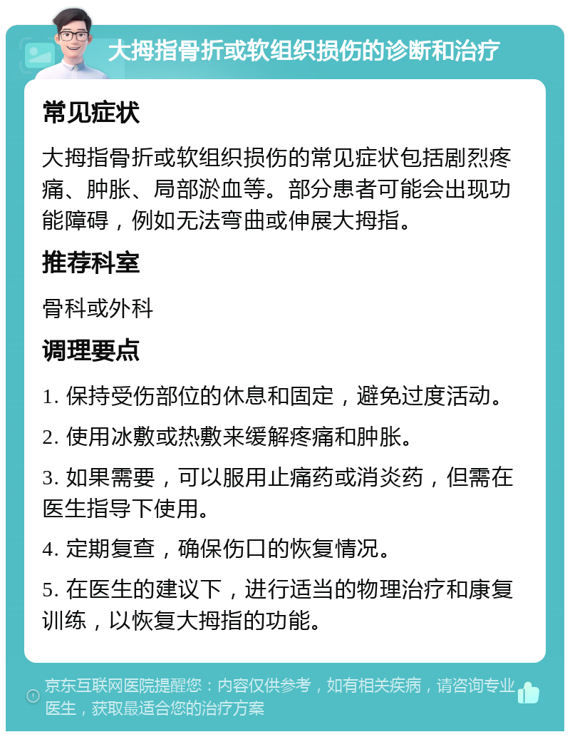 大拇指骨折或软组织损伤的诊断和治疗 常见症状 大拇指骨折或软组织损伤的常见症状包括剧烈疼痛、肿胀、局部淤血等。部分患者可能会出现功能障碍，例如无法弯曲或伸展大拇指。 推荐科室 骨科或外科 调理要点 1. 保持受伤部位的休息和固定，避免过度活动。 2. 使用冰敷或热敷来缓解疼痛和肿胀。 3. 如果需要，可以服用止痛药或消炎药，但需在医生指导下使用。 4. 定期复查，确保伤口的恢复情况。 5. 在医生的建议下，进行适当的物理治疗和康复训练，以恢复大拇指的功能。