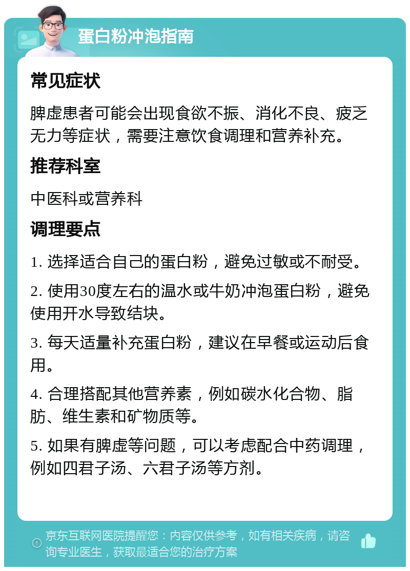 蛋白粉冲泡指南 常见症状 脾虚患者可能会出现食欲不振、消化不良、疲乏无力等症状，需要注意饮食调理和营养补充。 推荐科室 中医科或营养科 调理要点 1. 选择适合自己的蛋白粉，避免过敏或不耐受。 2. 使用30度左右的温水或牛奶冲泡蛋白粉，避免使用开水导致结块。 3. 每天适量补充蛋白粉，建议在早餐或运动后食用。 4. 合理搭配其他营养素，例如碳水化合物、脂肪、维生素和矿物质等。 5. 如果有脾虚等问题，可以考虑配合中药调理，例如四君子汤、六君子汤等方剂。