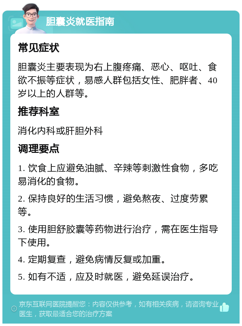 胆囊炎就医指南 常见症状 胆囊炎主要表现为右上腹疼痛、恶心、呕吐、食欲不振等症状，易感人群包括女性、肥胖者、40岁以上的人群等。 推荐科室 消化内科或肝胆外科 调理要点 1. 饮食上应避免油腻、辛辣等刺激性食物，多吃易消化的食物。 2. 保持良好的生活习惯，避免熬夜、过度劳累等。 3. 使用胆舒胶囊等药物进行治疗，需在医生指导下使用。 4. 定期复查，避免病情反复或加重。 5. 如有不适，应及时就医，避免延误治疗。