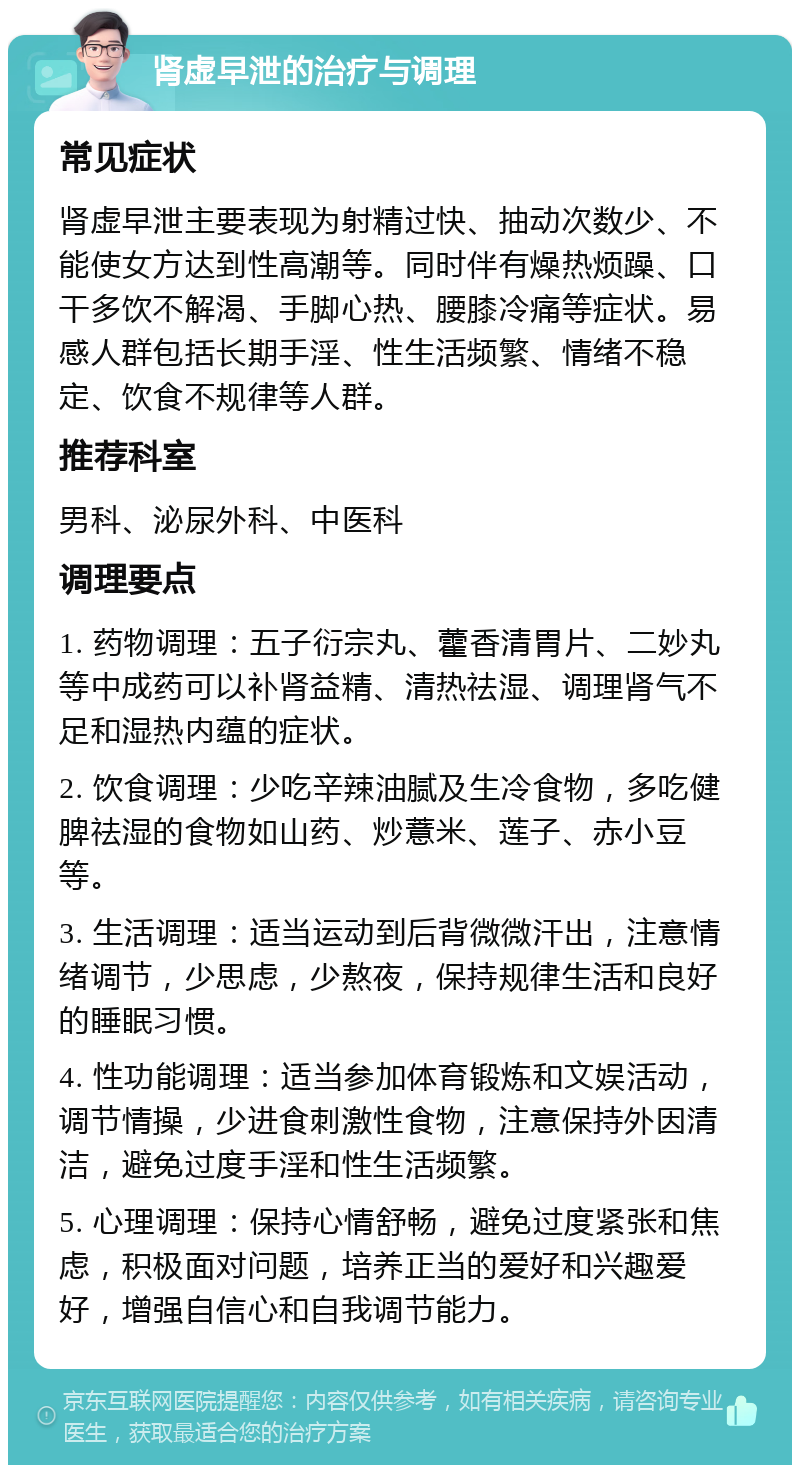 肾虚早泄的治疗与调理 常见症状 肾虚早泄主要表现为射精过快、抽动次数少、不能使女方达到性高潮等。同时伴有燥热烦躁、口干多饮不解渴、手脚心热、腰膝冷痛等症状。易感人群包括长期手淫、性生活频繁、情绪不稳定、饮食不规律等人群。 推荐科室 男科、泌尿外科、中医科 调理要点 1. 药物调理：五子衍宗丸、藿香清胃片、二妙丸等中成药可以补肾益精、清热祛湿、调理肾气不足和湿热内蕴的症状。 2. 饮食调理：少吃辛辣油腻及生冷食物，多吃健脾祛湿的食物如山药、炒薏米、莲子、赤小豆等。 3. 生活调理：适当运动到后背微微汗出，注意情绪调节，少思虑，少熬夜，保持规律生活和良好的睡眠习惯。 4. 性功能调理：适当参加体育锻炼和文娱活动，调节情操，少进食刺激性食物，注意保持外因清洁，避免过度手淫和性生活频繁。 5. 心理调理：保持心情舒畅，避免过度紧张和焦虑，积极面对问题，培养正当的爱好和兴趣爱好，增强自信心和自我调节能力。