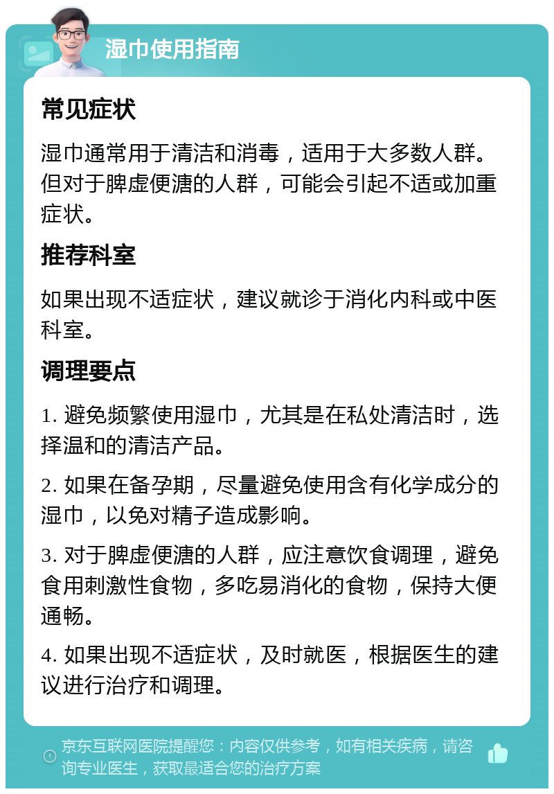 湿巾使用指南 常见症状 湿巾通常用于清洁和消毒，适用于大多数人群。但对于脾虚便溏的人群，可能会引起不适或加重症状。 推荐科室 如果出现不适症状，建议就诊于消化内科或中医科室。 调理要点 1. 避免频繁使用湿巾，尤其是在私处清洁时，选择温和的清洁产品。 2. 如果在备孕期，尽量避免使用含有化学成分的湿巾，以免对精子造成影响。 3. 对于脾虚便溏的人群，应注意饮食调理，避免食用刺激性食物，多吃易消化的食物，保持大便通畅。 4. 如果出现不适症状，及时就医，根据医生的建议进行治疗和调理。