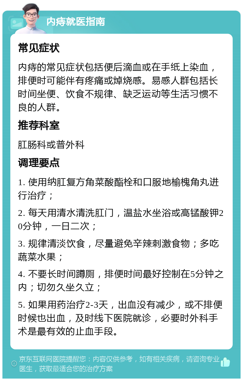 内痔就医指南 常见症状 内痔的常见症状包括便后滴血或在手纸上染血，排便时可能伴有疼痛或焯烧感。易感人群包括长时间坐便、饮食不规律、缺乏运动等生活习惯不良的人群。 推荐科室 肛肠科或普外科 调理要点 1. 使用纳肛复方角菜酸酯栓和口服地榆槐角丸进行治疗； 2. 每天用清水清洗肛门，温盐水坐浴或高锰酸钾20分钟，一日二次； 3. 规律清淡饮食，尽量避免辛辣刺激食物；多吃蔬菜水果； 4. 不要长时间蹲厕，排便时间最好控制在5分钟之内；切勿久坐久立； 5. 如果用药治疗2-3天，出血没有减少，或不排便时候也出血，及时线下医院就诊，必要时外科手术是最有效的止血手段。