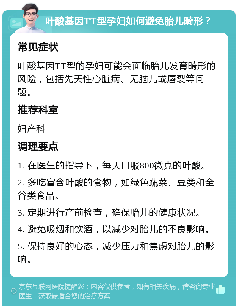 叶酸基因TT型孕妇如何避免胎儿畸形？ 常见症状 叶酸基因TT型的孕妇可能会面临胎儿发育畸形的风险，包括先天性心脏病、无脑儿或唇裂等问题。 推荐科室 妇产科 调理要点 1. 在医生的指导下，每天口服800微克的叶酸。 2. 多吃富含叶酸的食物，如绿色蔬菜、豆类和全谷类食品。 3. 定期进行产前检查，确保胎儿的健康状况。 4. 避免吸烟和饮酒，以减少对胎儿的不良影响。 5. 保持良好的心态，减少压力和焦虑对胎儿的影响。