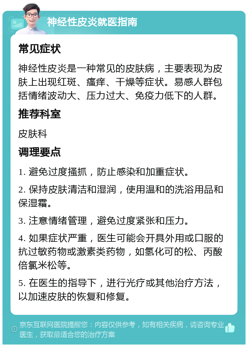 神经性皮炎就医指南 常见症状 神经性皮炎是一种常见的皮肤病，主要表现为皮肤上出现红斑、瘙痒、干燥等症状。易感人群包括情绪波动大、压力过大、免疫力低下的人群。 推荐科室 皮肤科 调理要点 1. 避免过度搔抓，防止感染和加重症状。 2. 保持皮肤清洁和湿润，使用温和的洗浴用品和保湿霜。 3. 注意情绪管理，避免过度紧张和压力。 4. 如果症状严重，医生可能会开具外用或口服的抗过敏药物或激素类药物，如氢化可的松、丙酸倍氯米松等。 5. 在医生的指导下，进行光疗或其他治疗方法，以加速皮肤的恢复和修复。