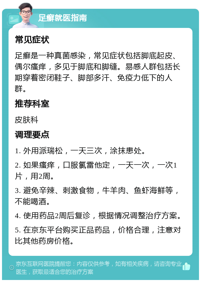 足癣就医指南 常见症状 足癣是一种真菌感染，常见症状包括脚底起皮、偶尔瘙痒，多见于脚底和脚缝。易感人群包括长期穿着密闭鞋子、脚部多汗、免疫力低下的人群。 推荐科室 皮肤科 调理要点 1. 外用派瑞松，一天三次，涂抹患处。 2. 如果瘙痒，口服氯雷他定，一天一次，一次1片，用2周。 3. 避免辛辣、刺激食物，牛羊肉、鱼虾海鲜等，不能喝酒。 4. 使用药品2周后复诊，根据情况调整治疗方案。 5. 在京东平台购买正品药品，价格合理，注意对比其他药房价格。