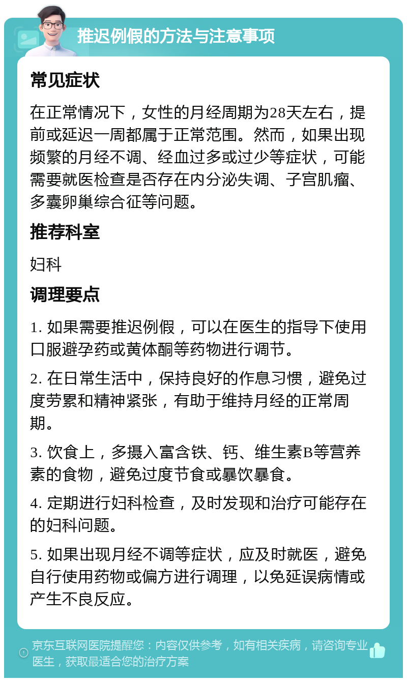 推迟例假的方法与注意事项 常见症状 在正常情况下，女性的月经周期为28天左右，提前或延迟一周都属于正常范围。然而，如果出现频繁的月经不调、经血过多或过少等症状，可能需要就医检查是否存在内分泌失调、子宫肌瘤、多囊卵巢综合征等问题。 推荐科室 妇科 调理要点 1. 如果需要推迟例假，可以在医生的指导下使用口服避孕药或黄体酮等药物进行调节。 2. 在日常生活中，保持良好的作息习惯，避免过度劳累和精神紧张，有助于维持月经的正常周期。 3. 饮食上，多摄入富含铁、钙、维生素B等营养素的食物，避免过度节食或暴饮暴食。 4. 定期进行妇科检查，及时发现和治疗可能存在的妇科问题。 5. 如果出现月经不调等症状，应及时就医，避免自行使用药物或偏方进行调理，以免延误病情或产生不良反应。