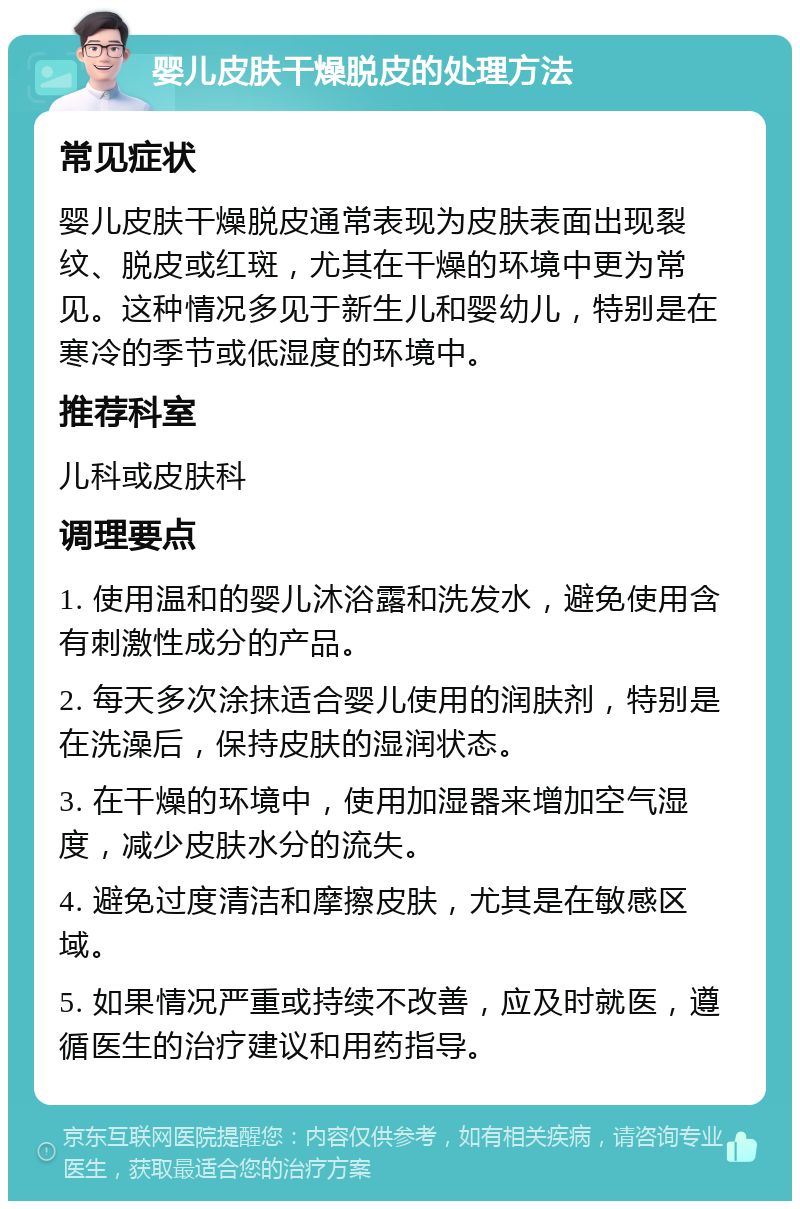 婴儿皮肤干燥脱皮的处理方法 常见症状 婴儿皮肤干燥脱皮通常表现为皮肤表面出现裂纹、脱皮或红斑，尤其在干燥的环境中更为常见。这种情况多见于新生儿和婴幼儿，特别是在寒冷的季节或低湿度的环境中。 推荐科室 儿科或皮肤科 调理要点 1. 使用温和的婴儿沐浴露和洗发水，避免使用含有刺激性成分的产品。 2. 每天多次涂抹适合婴儿使用的润肤剂，特别是在洗澡后，保持皮肤的湿润状态。 3. 在干燥的环境中，使用加湿器来增加空气湿度，减少皮肤水分的流失。 4. 避免过度清洁和摩擦皮肤，尤其是在敏感区域。 5. 如果情况严重或持续不改善，应及时就医，遵循医生的治疗建议和用药指导。