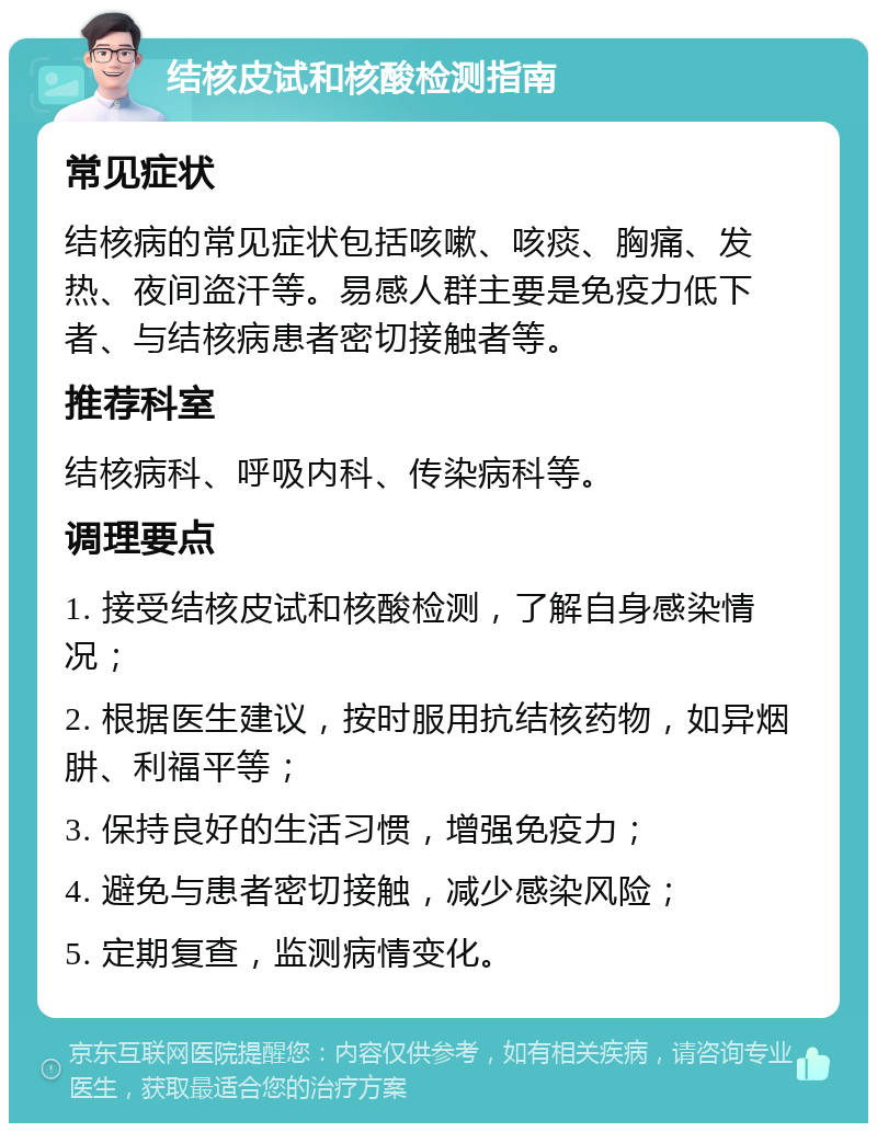 结核皮试和核酸检测指南 常见症状 结核病的常见症状包括咳嗽、咳痰、胸痛、发热、夜间盗汗等。易感人群主要是免疫力低下者、与结核病患者密切接触者等。 推荐科室 结核病科、呼吸内科、传染病科等。 调理要点 1. 接受结核皮试和核酸检测，了解自身感染情况； 2. 根据医生建议，按时服用抗结核药物，如异烟肼、利福平等； 3. 保持良好的生活习惯，增强免疫力； 4. 避免与患者密切接触，减少感染风险； 5. 定期复查，监测病情变化。