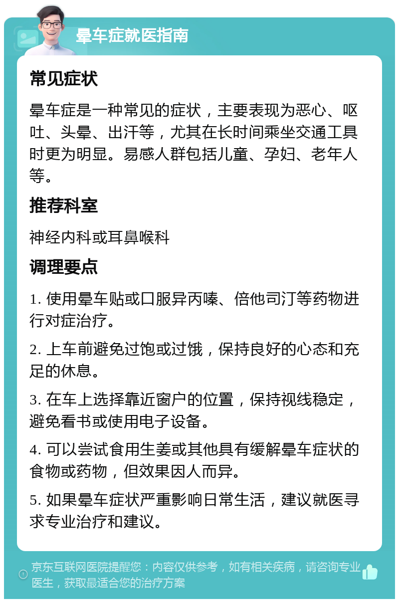 晕车症就医指南 常见症状 晕车症是一种常见的症状，主要表现为恶心、呕吐、头晕、出汗等，尤其在长时间乘坐交通工具时更为明显。易感人群包括儿童、孕妇、老年人等。 推荐科室 神经内科或耳鼻喉科 调理要点 1. 使用晕车贴或口服异丙嗪、倍他司汀等药物进行对症治疗。 2. 上车前避免过饱或过饿，保持良好的心态和充足的休息。 3. 在车上选择靠近窗户的位置，保持视线稳定，避免看书或使用电子设备。 4. 可以尝试食用生姜或其他具有缓解晕车症状的食物或药物，但效果因人而异。 5. 如果晕车症状严重影响日常生活，建议就医寻求专业治疗和建议。