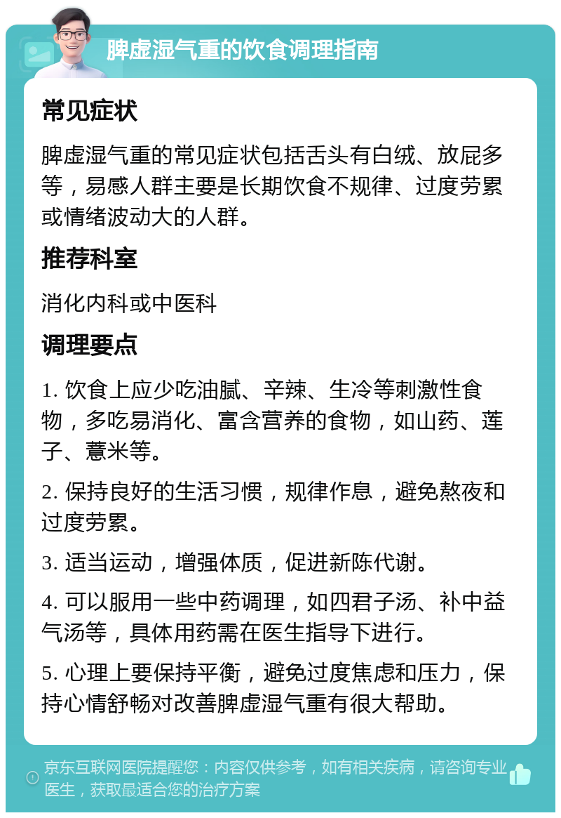 脾虚湿气重的饮食调理指南 常见症状 脾虚湿气重的常见症状包括舌头有白绒、放屁多等，易感人群主要是长期饮食不规律、过度劳累或情绪波动大的人群。 推荐科室 消化内科或中医科 调理要点 1. 饮食上应少吃油腻、辛辣、生冷等刺激性食物，多吃易消化、富含营养的食物，如山药、莲子、薏米等。 2. 保持良好的生活习惯，规律作息，避免熬夜和过度劳累。 3. 适当运动，增强体质，促进新陈代谢。 4. 可以服用一些中药调理，如四君子汤、补中益气汤等，具体用药需在医生指导下进行。 5. 心理上要保持平衡，避免过度焦虑和压力，保持心情舒畅对改善脾虚湿气重有很大帮助。