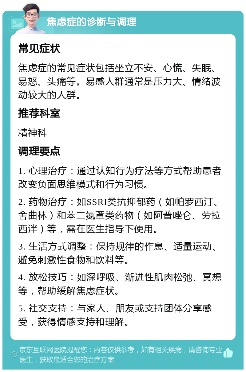 焦虑症的诊断与调理 常见症状 焦虑症的常见症状包括坐立不安、心慌、失眠、易怒、头痛等。易感人群通常是压力大、情绪波动较大的人群。 推荐科室 精神科 调理要点 1. 心理治疗：通过认知行为疗法等方式帮助患者改变负面思维模式和行为习惯。 2. 药物治疗：如SSRI类抗抑郁药（如帕罗西汀、舍曲林）和苯二氮䓬类药物（如阿普唑仑、劳拉西泮）等，需在医生指导下使用。 3. 生活方式调整：保持规律的作息、适量运动、避免刺激性食物和饮料等。 4. 放松技巧：如深呼吸、渐进性肌肉松弛、冥想等，帮助缓解焦虑症状。 5. 社交支持：与家人、朋友或支持团体分享感受，获得情感支持和理解。